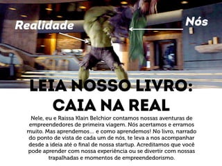 Realidade Nós 
Leia nosso livro: 
Caia na real 
Nele, eu e Raissa Klain Belchior contamos nossas aventuras de 
empreendedores de primeira viagem. Nós acertamos e erramos 
muito. Mas aprendemos… e como aprendemos! No livro, narrado 
do ponto de vista de cada um de nós, te leva a nos acompanhar 
desde a ideia até o final de nossa startup. Acreditamos que você 
pode aprender com nossa experiência ou se divertir com nossas 
trapalhadas e momentos de empreendedorismo. 
 