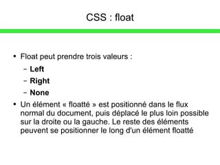 CSS : float Float peut prendre trois valeurs : Left Right None Un élément « floatté » est positionné dans le flux normal du document, puis déplacé le plus loin possible sur la droite ou la gauche. Le reste des éléments peuvent se positionner le long d'un élément floatté 