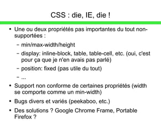 CSS : die, IE, die ! Une ou deux propriétés pas importantes du tout non-supportées : min/max-width/height display: inline-block, table, table-cell, etc. (oui, c'est pour ça que je n'en avais pas parlé) position: fixed (pas utile du tout) ... Support non conforme de certaines propriétés (width se comporte comme un min-width) Bugs divers et variés (peekaboo, etc.) Des solutions ? Google Chrome Frame, Portable Firefox ? 