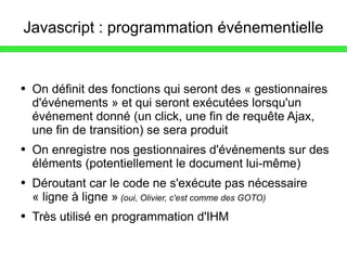 Javascript : programmation événementielle On définit des fonctions qui seront des « gestionnaires d'événements » et qui seront exécutées lorsqu'un événement donné (un click, une fin de requête Ajax, une fin de transition) se sera produit On enregistre nos gestionnaires d'événements sur des éléments (potentiellement le document lui-même) Déroutant car le code ne s'exécute pas nécessaire « ligne à ligne »   (oui, Olivier, c'est comme des GOTO) Très utilisé en programmation d'IHM 