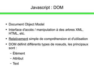 Javascript : DOM Document Object Model Interface d'accès / manipulation à des arbres XML, HTML, etc. Relativement  simple de compréhension et d'utilisation DOM définit différents types de noeuds, les principaux sont : Élément Attribut Text 