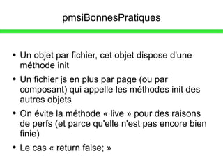 pmsiBonnesPratiques Un objet par fichier, cet objet dispose d'une méthode init Un fichier js en plus par page (ou par composant) qui appelle les méthodes init des autres objets On évite la méthode « live » pour des raisons de perfs (et parce qu'elle n'est pas encore bien finie) Le cas « return false; » 