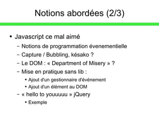 Notions abordées (2/3) Javascript ce mal aimé Notions de programmation évenementielle Capture / Bubbling, késako ? Le DOM : « Department of Misery » ? Mise en pratique sans lib : Ajout d'un gestionnaire d'événement Ajout d'un élément au DOM « hello to youuuuu » jQuery Exemple 
