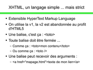 XHTML, un langage simple ... mais strict Extensible HyperText Markup Language On utilise la v1, la v2 est abandonnée au profit d'HTML5 Une balise, c'est ça : <toto> Toute balise doit être fermée ... Comme ça : <toto>mon contenu</toto> Ou comme ça : <toto /> Une balise peut recevoir des arguments :  <a href=''mapage.html''>texte de mon lien</a> 