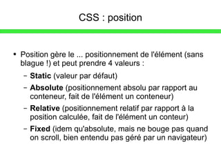 CSS : position Position gère le ... positionnement de l'élément (sans blague !) et peut prendre 4 valeurs : Static  (valeur par défaut) Absolute  (positionnement absolu par rapport au conteneur, fait de l'élément un conteneur) Relative  (positionnement relatif par rapport à la position calculée, fait de l'élément un conteur) Fixed  (idem qu'absolute, mais ne bouge pas quand on scroll, bien entendu pas géré par un navigateur) 