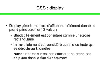 CSS : display Display gère la manière d'afficher un élément donné et prend principalement 3 valeurs : Block  : l'élément est considéré comme une zone rectangulaire Inline  : l'élément est considéré comme du texte qui se déroule au kilomètre None  : l'élément n'est pas affiché et ne prend pas de place dans le flux du document 