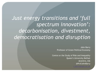 Just energy transitions and ‘full
spectrum innovation’:
decarbonisation, divestment,
democratisation and disruption
John Barry
Professor of Green Political Economy
Centre or the Study of Risk and Inequality
Queen’s University Belfast
@centre_risk
@ProfJohnBarry
j.barry@qub.ac.uk
 