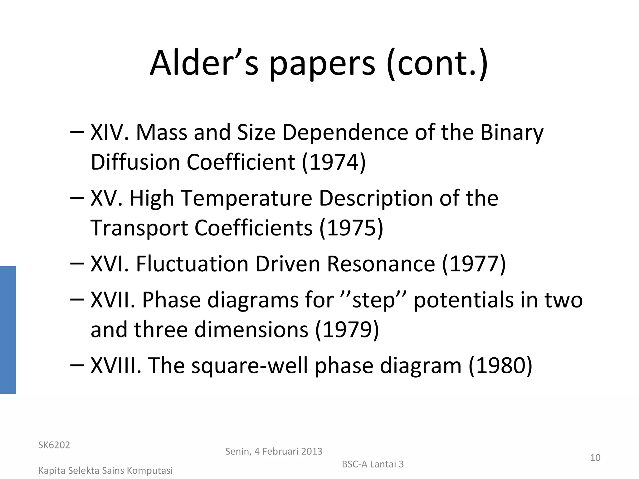 Alder’s papers (cont.)
       – XIV. Mass and Size Dependence of the Binary
         Diffusion Coefficient (1974)
       – XV. High Temperature Description of the
         Transport Coefficients (1975)
       – XVI. Fluctuation Driven Resonance (1977)
       – XVII. Phase diagrams for ’’step’’ potentials in two
         and three dimensions (1979)
       – XVIII. The square-well phase diagram (1980)


SK6202
                                 Senin, 4 Februari 2013
                                                                           10
                                                          BSC-A Lantai 3
Kapita Selekta Sains Komputasi
 