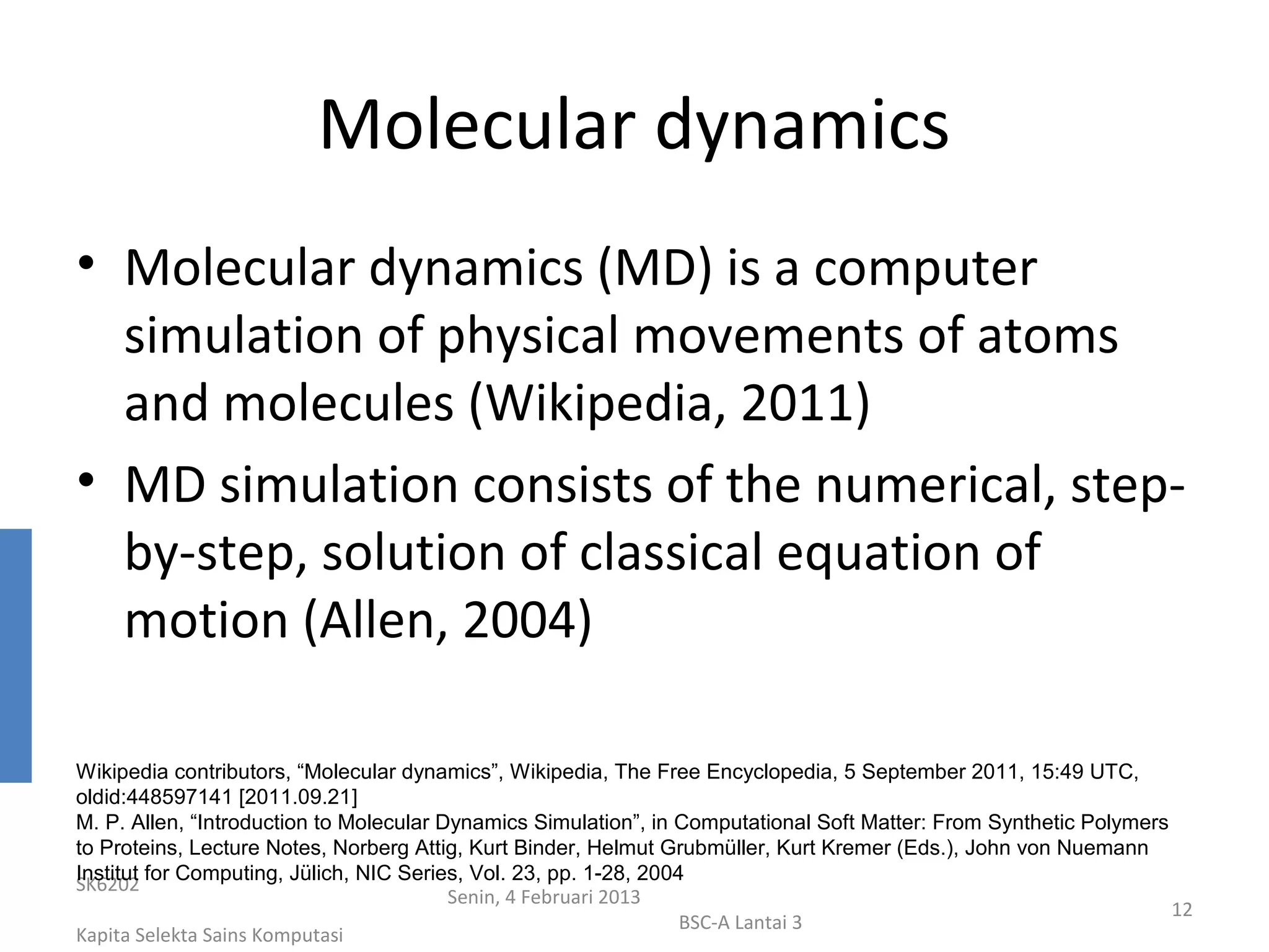 Molecular dynamics
• Molecular dynamics (MD) is a computer
  simulation of physical movements of atoms
  and molecules (Wikipedia, 2011)
• MD simulation consists of the numerical, step-
  by-step, solution of classical equation of
  motion (Allen, 2004)

Wikipedia contributors, “Molecular dynamics”, Wikipedia, The Free Encyclopedia, 5 September 2011, 15:49 UTC,
oldid:448597141 [2011.09.21]
M. P. Allen, “Introduction to Molecular Dynamics Simulation”, in Computational Soft Matter: From Synthetic Polymers
to Proteins, Lecture Notes, Norberg Attig, Kurt Binder, Helmut Grubmüller, Kurt Kremer (Eds.), John von Nuemann
Institut for Computing, Jülich, NIC Series, Vol. 23, pp. 1-28, 2004
SK6202
                                         Senin, 4 Februari 2013
                                                                                                                    12
                                                                   BSC-A Lantai 3
Kapita Selekta Sains Komputasi
 