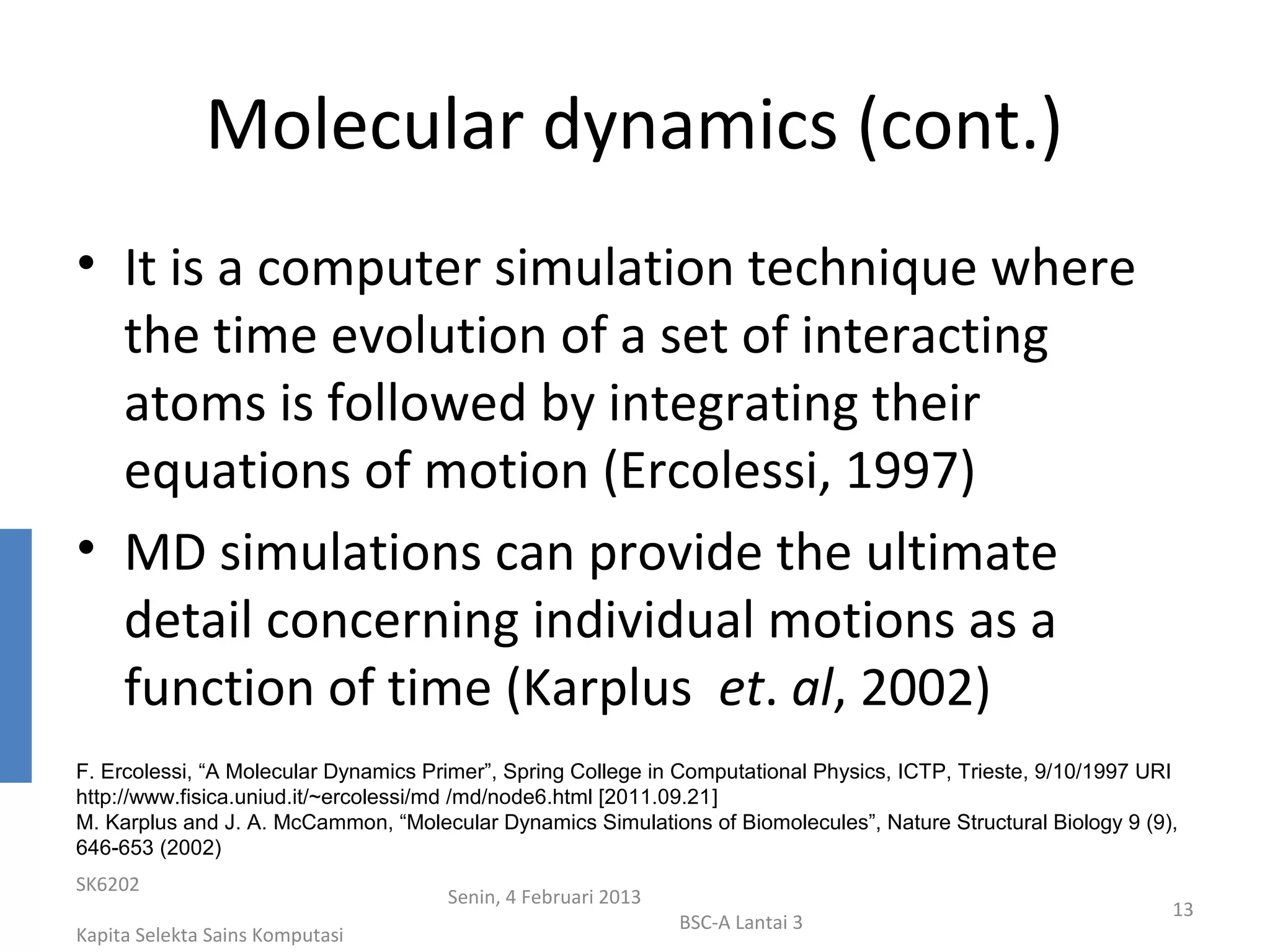 Molecular dynamics (cont.)
• It is a computer simulation technique where
  the time evolution of a set of interacting
  atoms is followed by integrating their
  equations of motion (Ercolessi, 1997)
• MD simulations can provide the ultimate
  detail concerning individual motions as a
  function of time (Karplus et. al, 2002)
F. Ercolessi, “A Molecular Dynamics Primer”, Spring College in Computational Physics, ICTP, Trieste, 9/10/1997 URI
http://www.fisica.uniud.it/~ercolessi/md /md/node6.html [2011.09.21]
M. Karplus and J. A. McCammon, “Molecular Dynamics Simulations of Biomolecules”, Nature Structural Biology 9 (9),
646-653 (2002)
SK6202
                                      Senin, 4 Februari 2013
                                                                                                                 13
                                                               BSC-A Lantai 3
Kapita Selekta Sains Komputasi
 