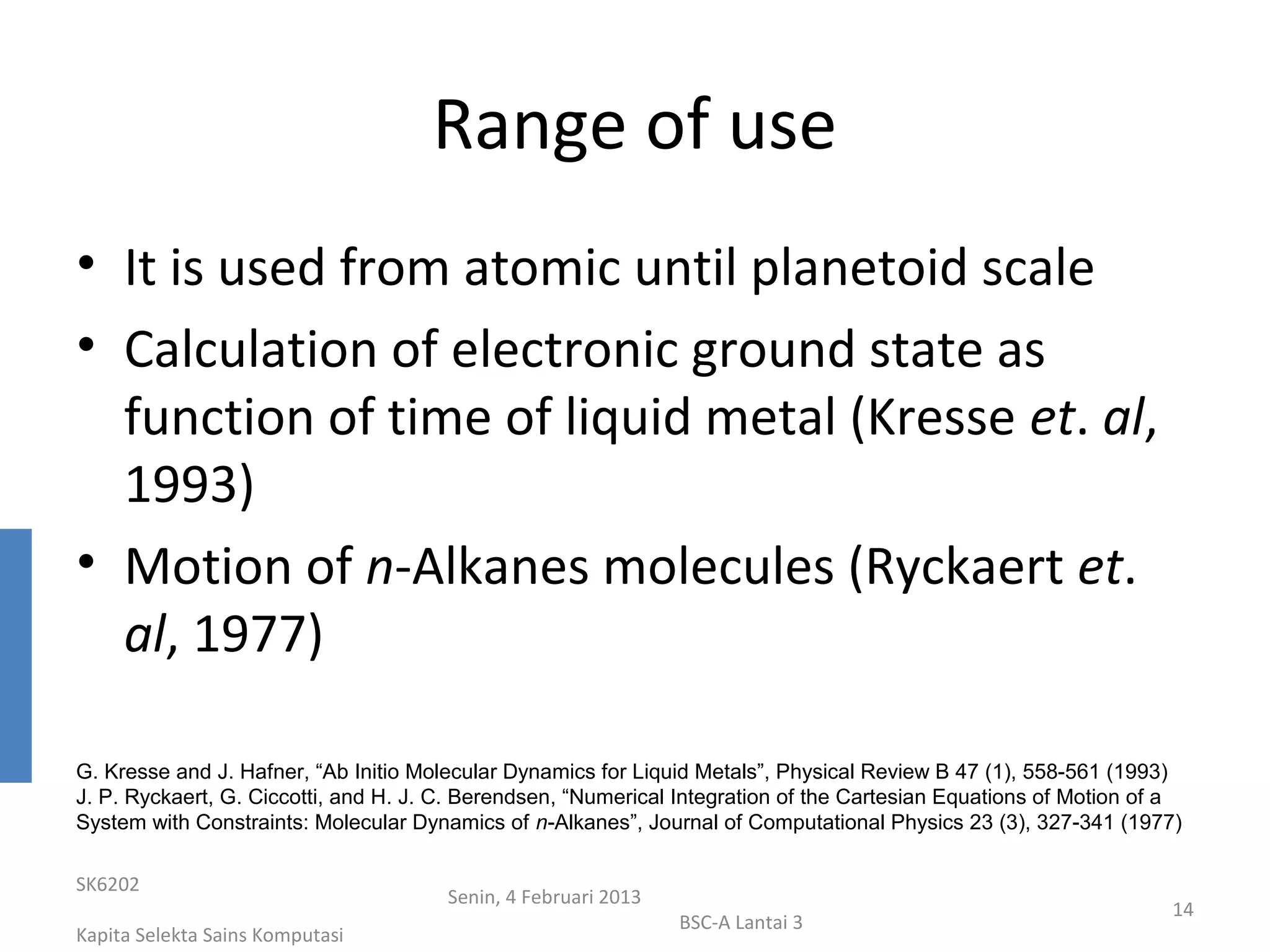 Range of use
• It is used from atomic until planetoid scale
• Calculation of electronic ground state as
  function of time of liquid metal (Kresse et. al,
  1993)
• Motion of n-Alkanes molecules (Ryckaert et.
  al, 1977)

G. Kresse and J. Hafner, “Ab Initio Molecular Dynamics for Liquid Metals”, Physical Review B 47 (1), 558-561 (1993)
J. P. Ryckaert, G. Ciccotti, and H. J. C. Berendsen, “Numerical Integration of the Cartesian Equations of Motion of a
System with Constraints: Molecular Dynamics of n-Alkanes”, Journal of Computational Physics 23 (3), 327-341 (1977)

SK6202
                                       Senin, 4 Februari 2013
                                                                                                                   14
                                                                BSC-A Lantai 3
Kapita Selekta Sains Komputasi
 