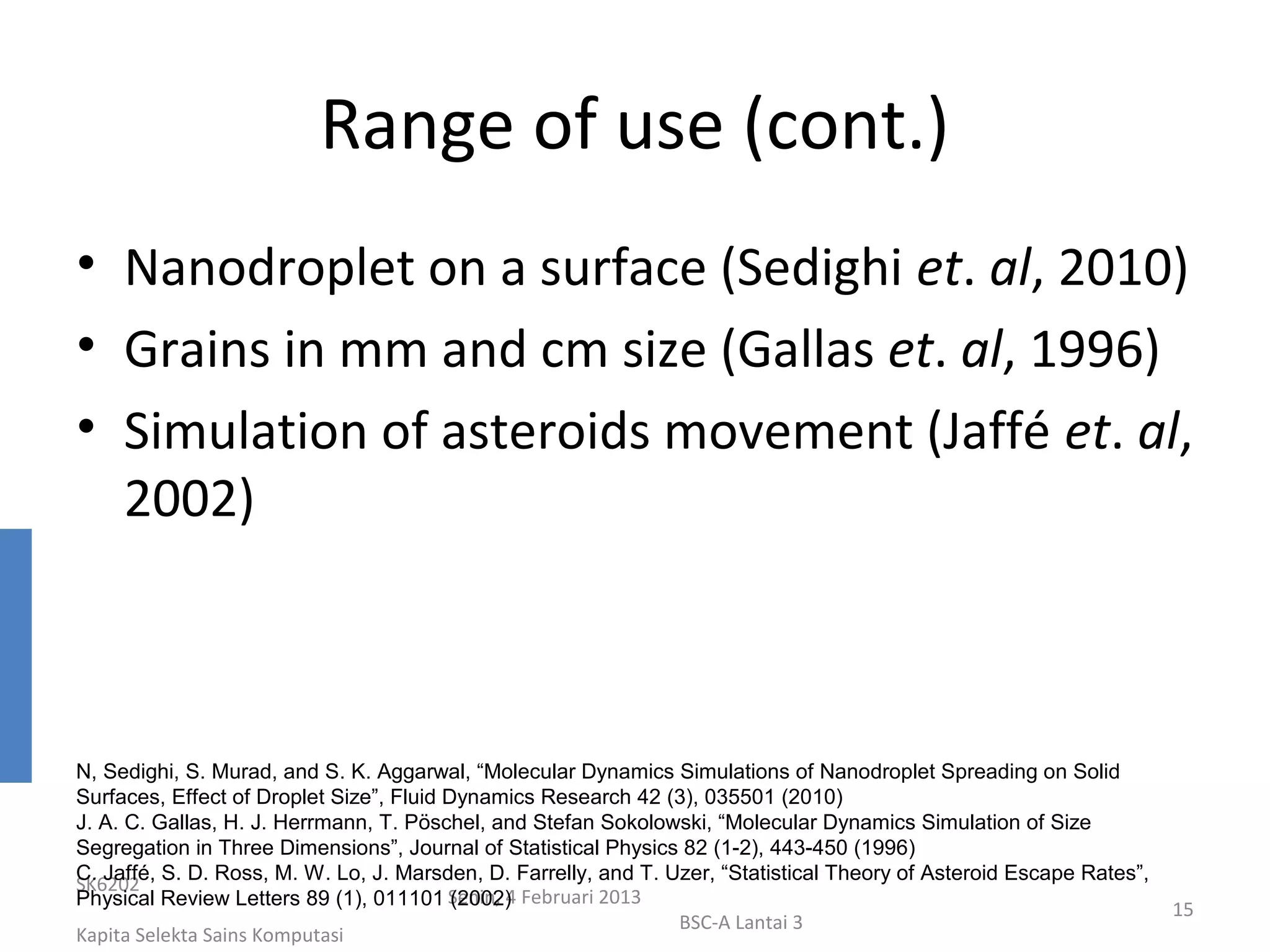 Range of use (cont.)
• Nanodroplet on a surface (Sedighi et. al, 2010)
• Grains in mm and cm size (Gallas et. al, 1996)
• Simulation of asteroids movement (Jaffé et. al,
  2002)



N, Sedighi, S. Murad, and S. K. Aggarwal, “Molecular Dynamics Simulations of Nanodroplet Spreading on Solid
Surfaces, Effect of Droplet Size”, Fluid Dynamics Research 42 (3), 035501 (2010)
J. A. C. Gallas, H. J. Herrmann, T. Pöschel, and Stefan Sokolowski, “Molecular Dynamics Simulation of Size
Segregation in Three Dimensions”, Journal of Statistical Physics 82 (1-2), 443-450 (1996)
C. Jaffé, S. D. Ross, M. W. Lo, J. Marsden, D. Farrelly, and T. Uzer, “Statistical Theory of Asteroid Escape Rates”,
SK6202
Physical Review Letters 89 (1), 011101 Senin, 4 Februari 2013
                                          (2002)
                                                                                                                       15
                                                                 BSC-A Lantai 3
Kapita Selekta Sains Komputasi
 