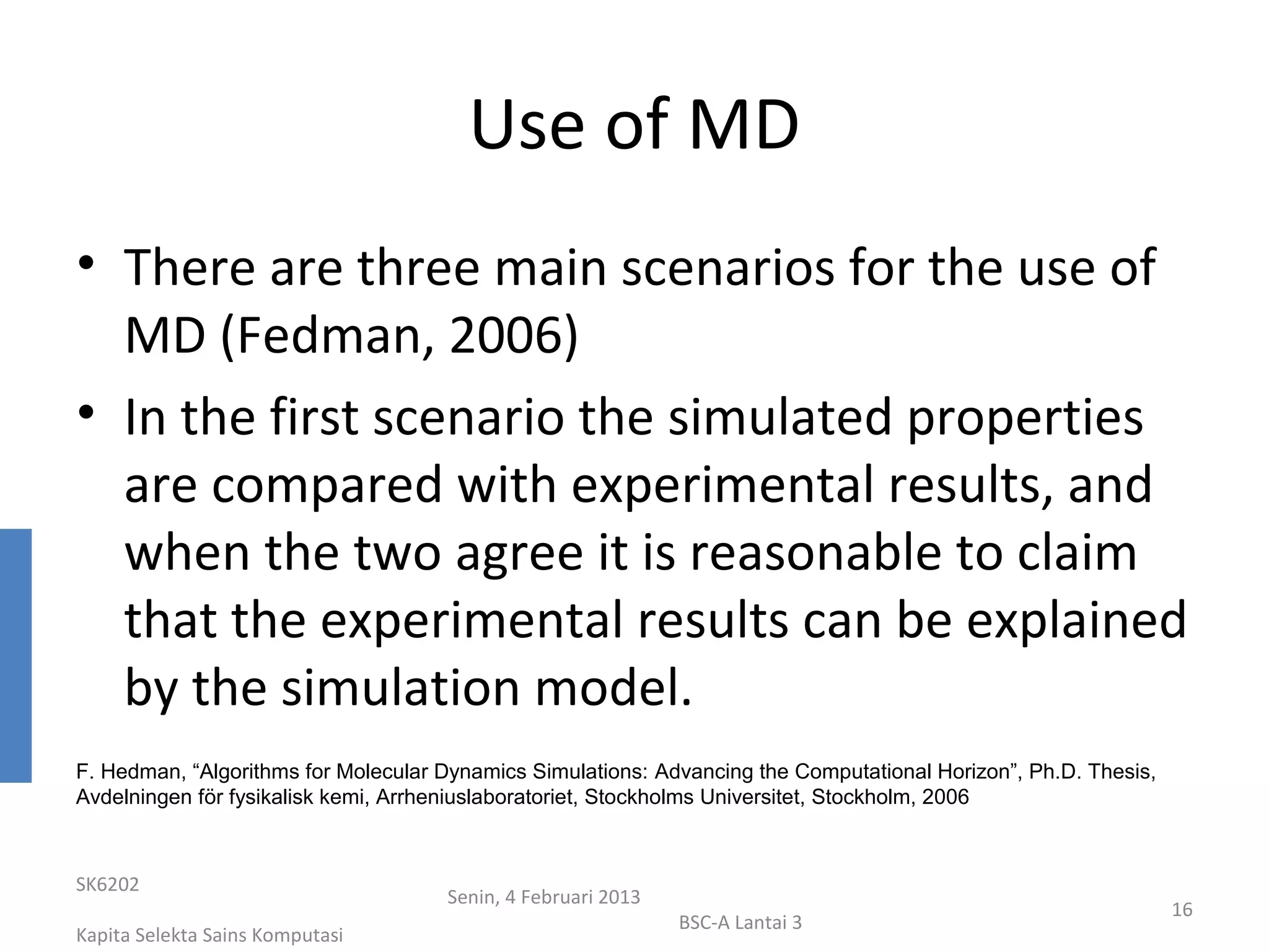 Use of MD
• There are three main scenarios for the use of
  MD (Fedman, 2006)
• In the first scenario the simulated properties
  are compared with experimental results, and
  when the two agree it is reasonable to claim
  that the experimental results can be explained
  by the simulation model.
F. Hedman, “Algorithms for Molecular Dynamics Simulations: Advancing the Computational Horizon”, Ph.D. Thesis,
Avdelningen för fysikalisk kemi, Arrheniuslaboratoriet, Stockholms Universitet, Stockholm, 2006



SK6202
                                     Senin, 4 Februari 2013
                                                                                                                 16
                                                              BSC-A Lantai 3
Kapita Selekta Sains Komputasi
 