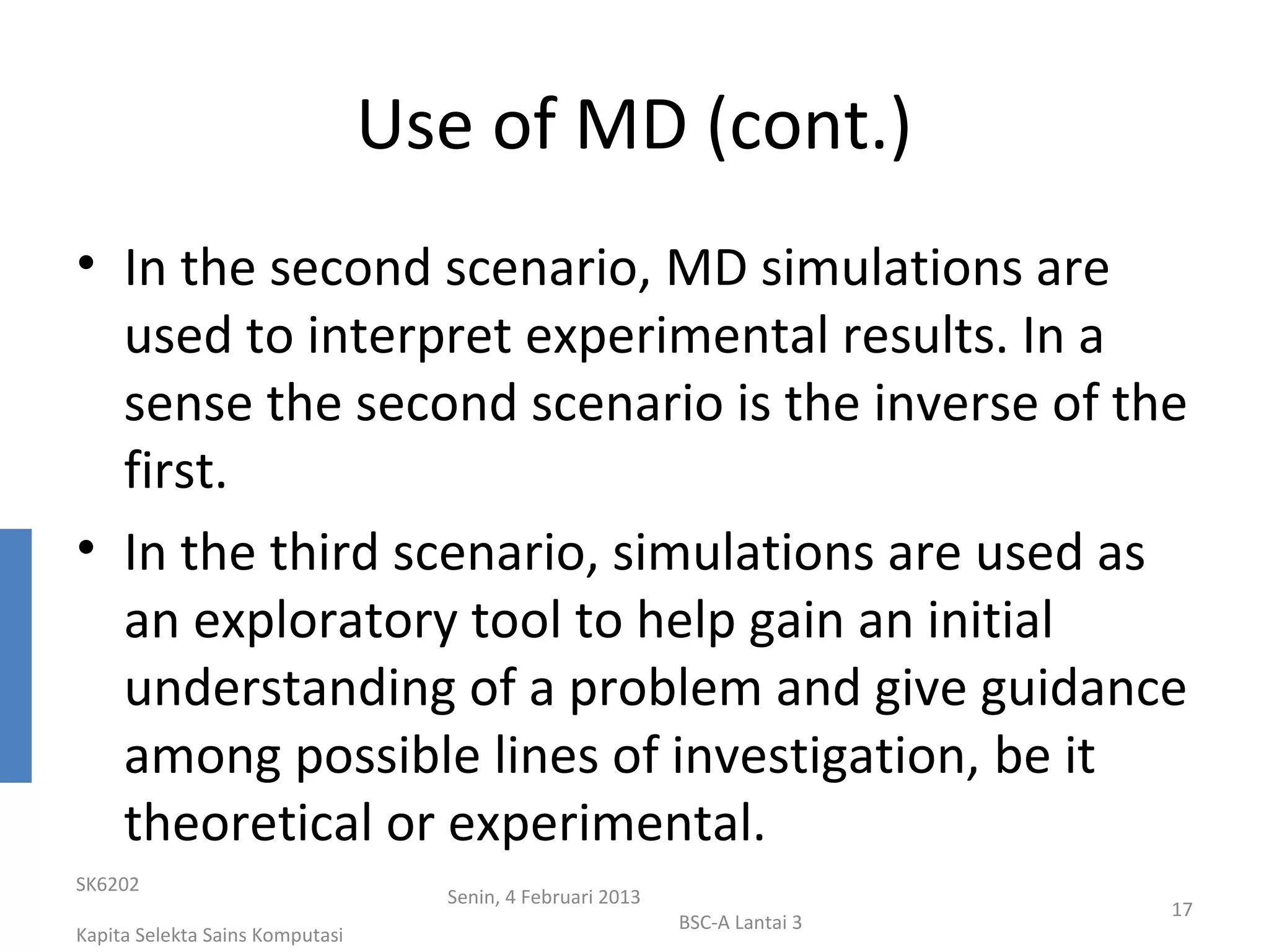 Use of MD (cont.)
• In the second scenario, MD simulations are
  used to interpret experimental results. In a
  sense the second scenario is the inverse of the
  first.
• In the third scenario, simulations are used as
  an exploratory tool to help gain an initial
  understanding of a problem and give guidance
  among possible lines of investigation, be it
  theoretical or experimental.
SK6202
                                   Senin, 4 Februari 2013
                                                                             17
                                                            BSC-A Lantai 3
Kapita Selekta Sains Komputasi
 