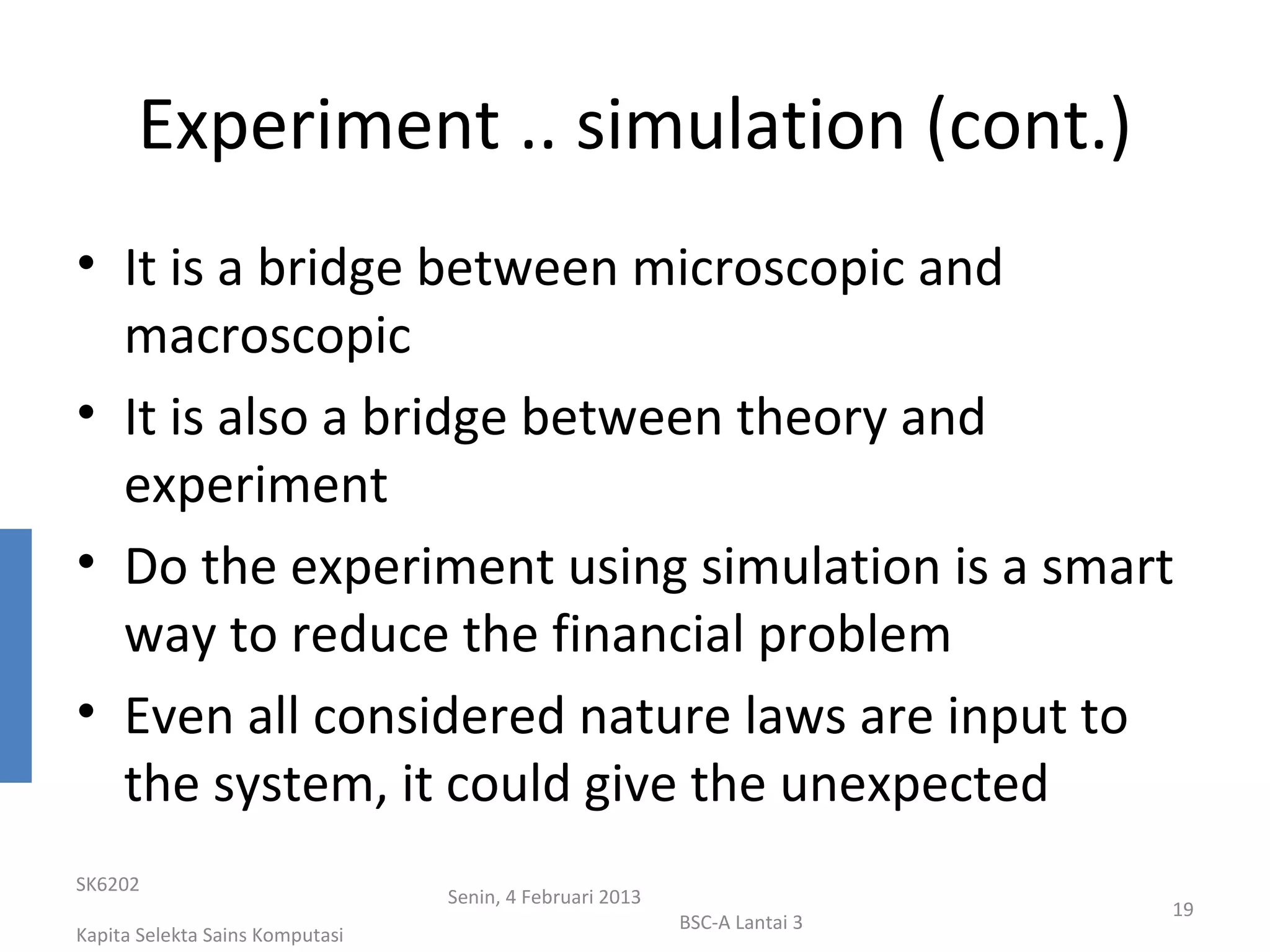Experiment .. simulation (cont.)
• It is a bridge between microscopic and
  macroscopic
• It is also a bridge between theory and
  experiment
• Do the experiment using simulation is a smart
  way to reduce the financial problem
• Even all considered nature laws are input to
  the system, it could give the unexpected
SK6202
                                 Senin, 4 Februari 2013
                                                                           19
                                                          BSC-A Lantai 3
Kapita Selekta Sains Komputasi
 