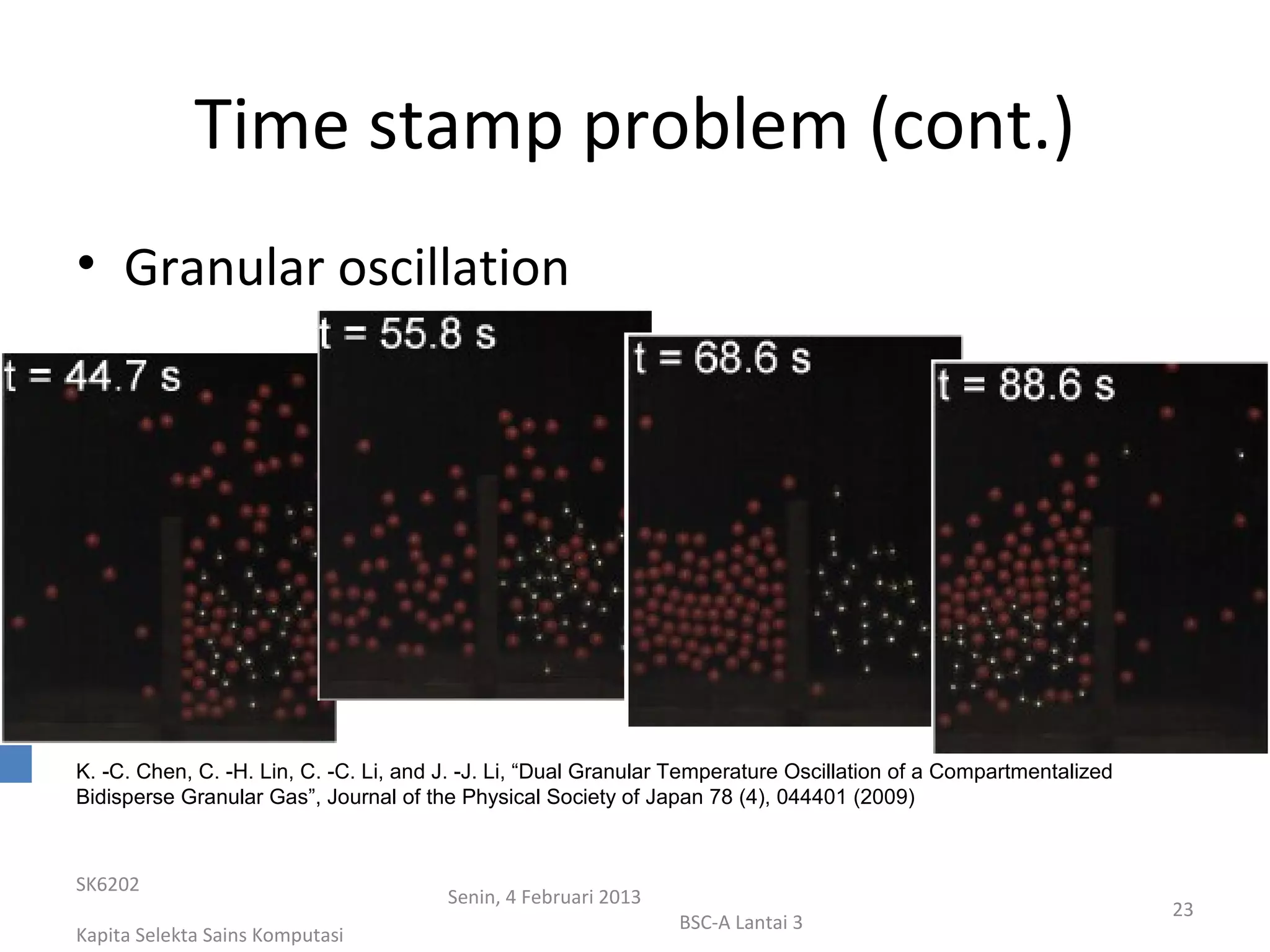 Time stamp problem (cont.)
• Granular oscillation




K. -C. Chen, C. -H. Lin, C. -C. Li, and J. -J. Li, “Dual Granular Temperature Oscillation of a Compartmentalized
Bidisperse Granular Gas”, Journal of the Physical Society of Japan 78 (4), 044401 (2009)



SK6202
                                        Senin, 4 Februari 2013
                                                                                                                   23
                                                                 BSC-A Lantai 3
Kapita Selekta Sains Komputasi
 