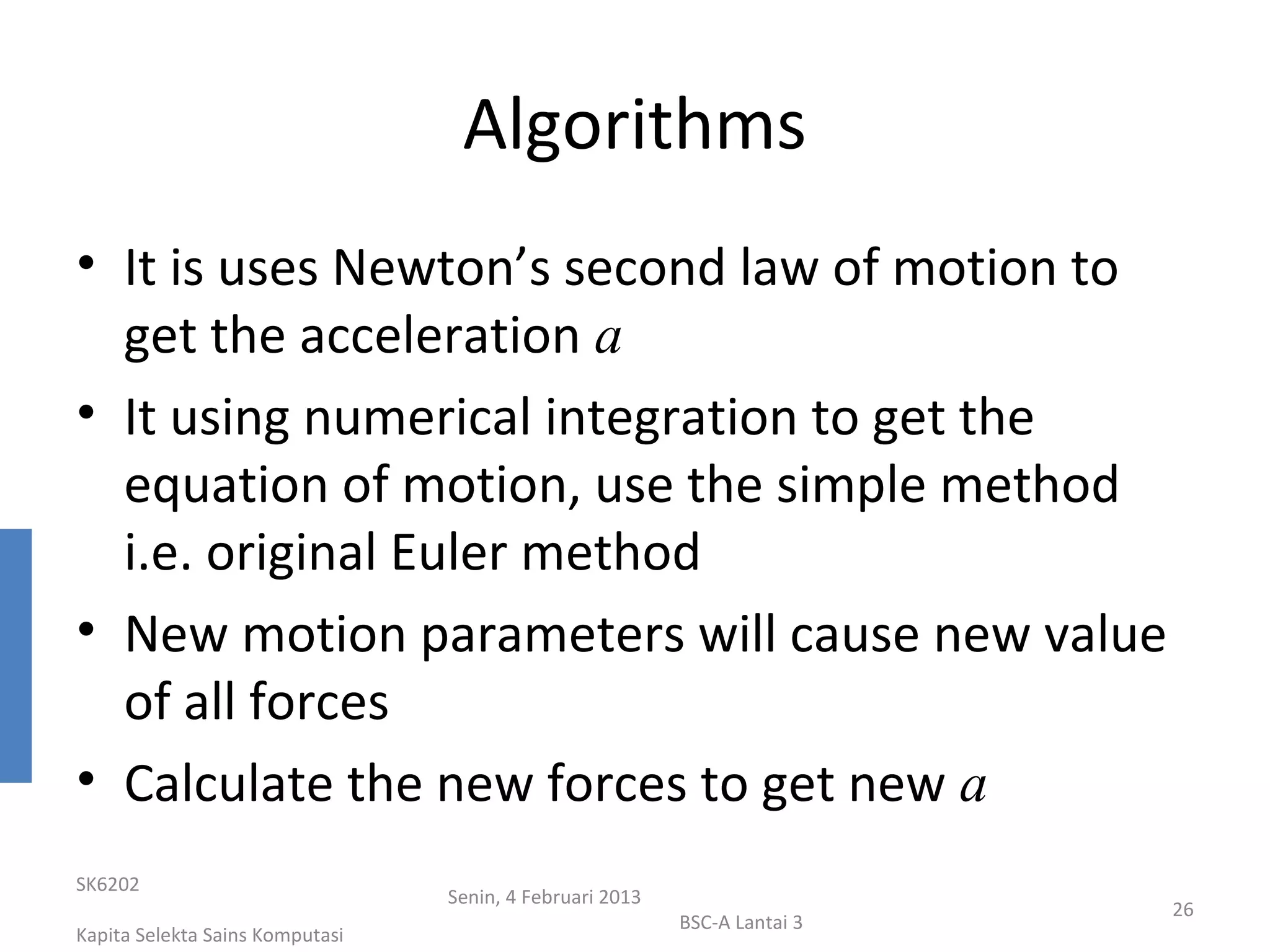 Algorithms
• It is uses Newton’s second law of motion to
  get the acceleration a
• It using numerical integration to get the
  equation of motion, use the simple method
  i.e. original Euler method
• New motion parameters will cause new value
  of all forces
• Calculate the new forces to get new a
SK6202
                                 Senin, 4 Februari 2013
                                                                           26
                                                          BSC-A Lantai 3
Kapita Selekta Sains Komputasi
 