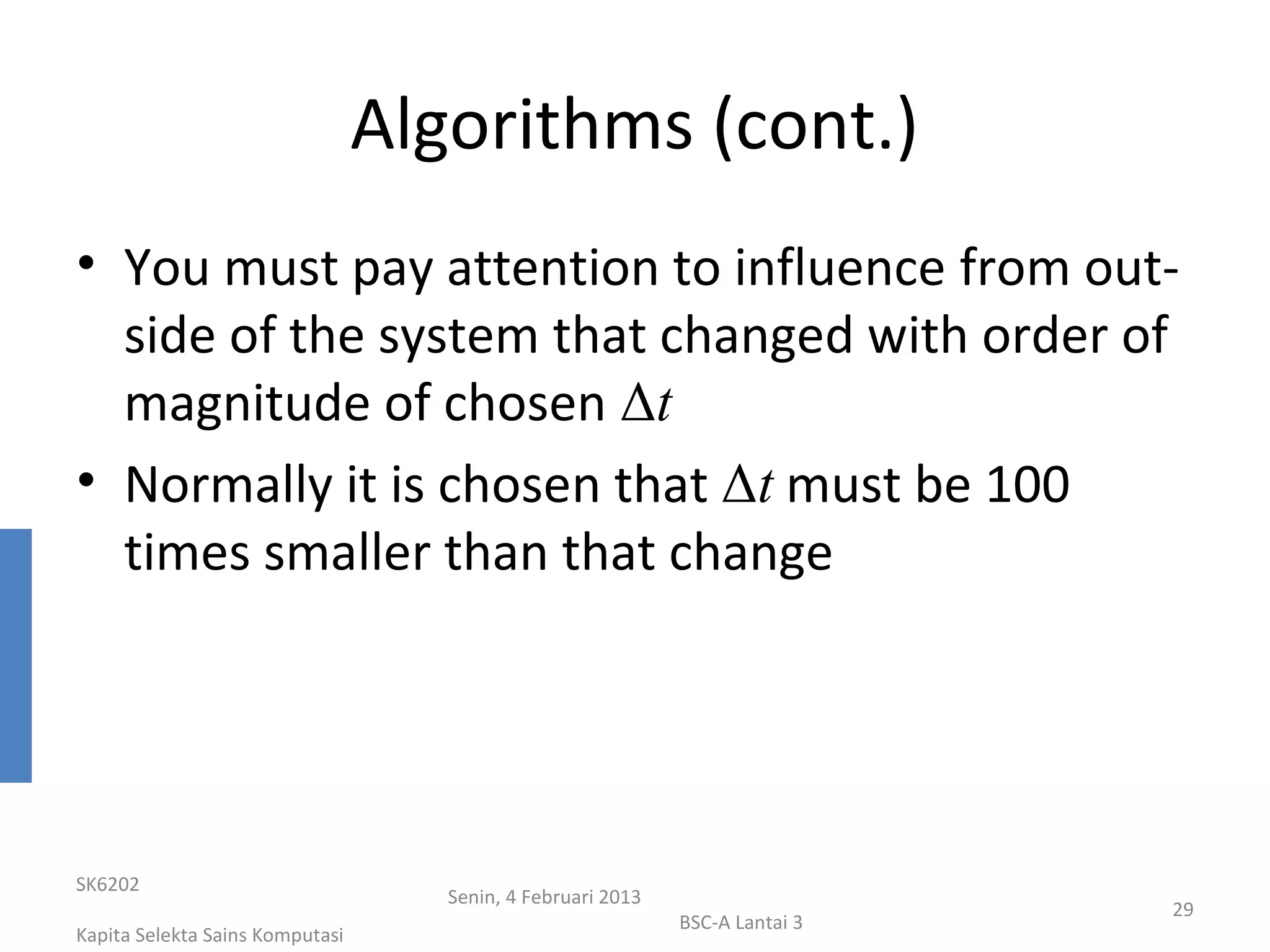 Algorithms (cont.)
• You must pay attention to influence from out-
  side of the system that changed with order of
  magnitude of chosen Δt
• Normally it is chosen that Δt must be 100
  times smaller than that change




SK6202
                                    Senin, 4 Februari 2013
                                                                              29
                                                             BSC-A Lantai 3
Kapita Selekta Sains Komputasi
 