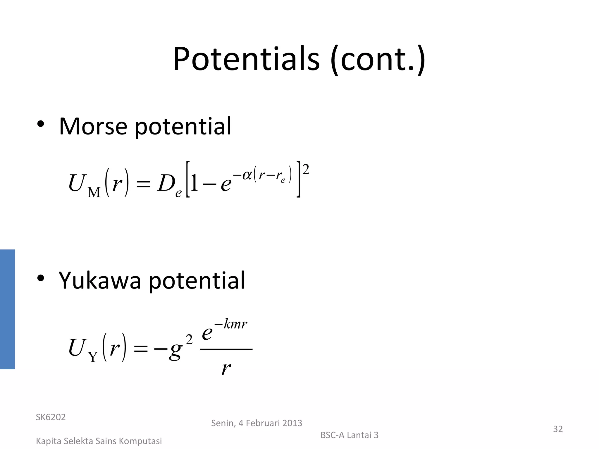 Potentials (cont.)
• Morse potential

         U M ( r ) = De 1 − e    [                        ]
                                              −α ( r − re ) 2




• Yukawa potential
                                         − kmr
                                     e
         U Y ( r) = −g           2

                                          r
SK6202
                                     Senin, 4 Februari 2013
                                                                                 32
                                                                BSC-A Lantai 3
Kapita Selekta Sains Komputasi
 