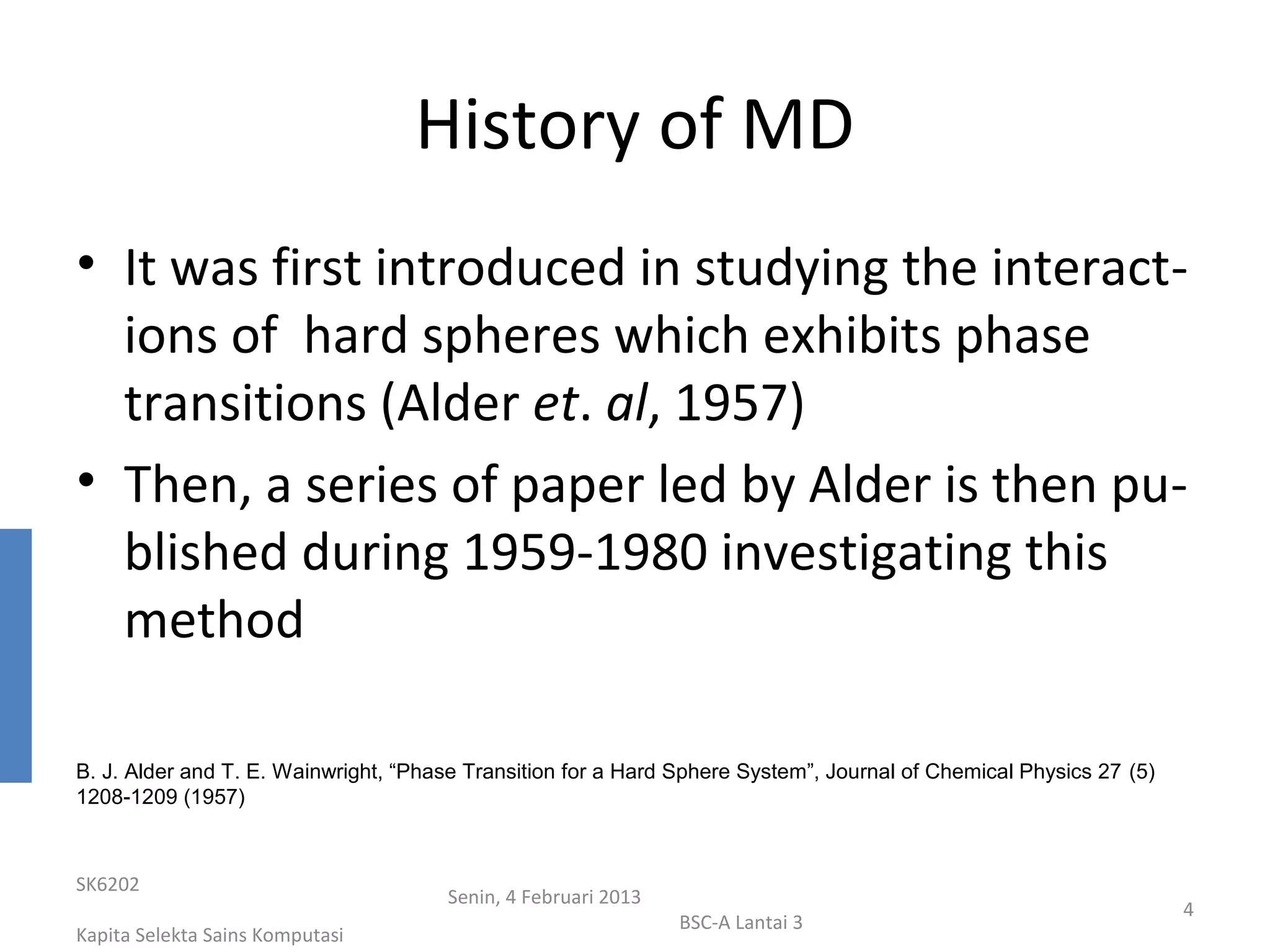 History of MD
• It was first introduced in studying the interact-
  ions of hard spheres which exhibits phase
  transitions (Alder et. al, 1957)
• Then, a series of paper led by Alder is then pu-
  blished during 1959-1980 investigating this
  method

B. J. Alder and T. E. Wainwright, “Phase Transition for a Hard Sphere System”, Journal of Chemical Physics 27 (5)
1208-1209 (1957)



SK6202
                                      Senin, 4 Februari 2013
                                                                                                                    4
                                                               BSC-A Lantai 3
Kapita Selekta Sains Komputasi
 