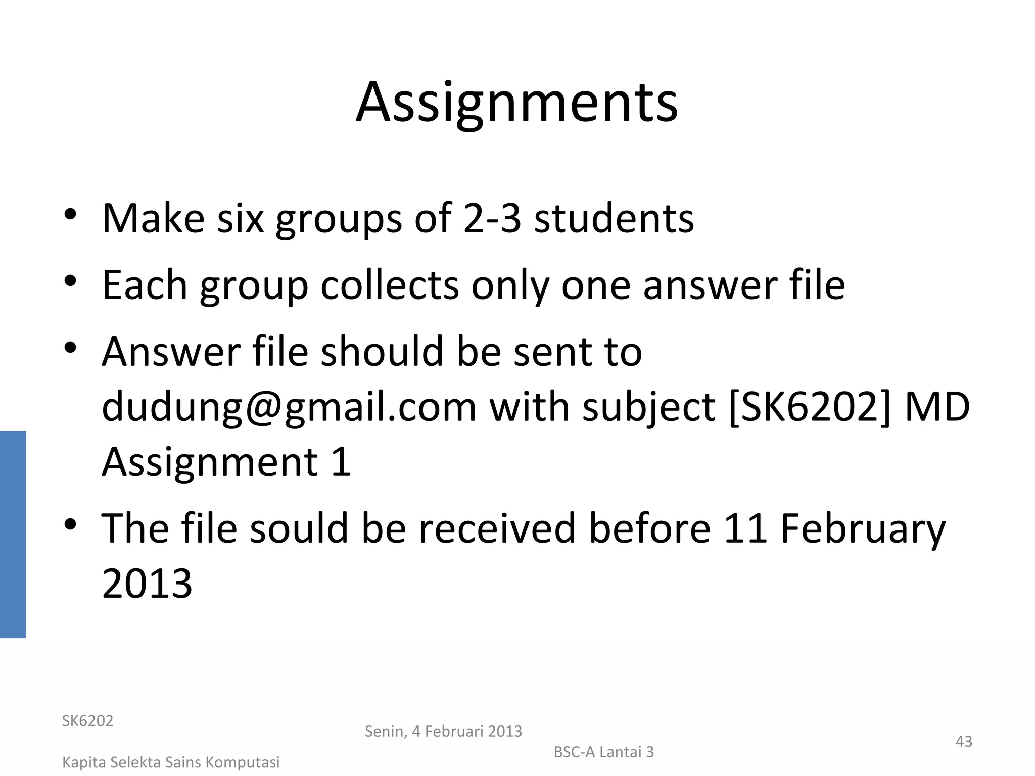 Assignments
• Make six groups of 2-3 students
• Each group collects only one answer file
• Answer file should be sent to
  dudung@gmail.com with subject [SK6202] MD
  Assignment 1
• The file sould be received before 11 February
  2013

SK6202
                                 Senin, 4 Februari 2013
                                                                           43
                                                          BSC-A Lantai 3
Kapita Selekta Sains Komputasi
 