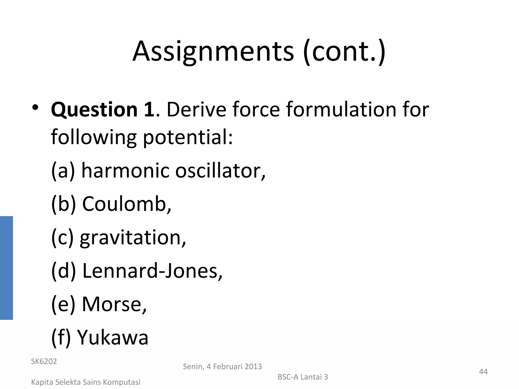 Assignments (cont.)
• Question 1. Derive force formulation for
  following potential:
  (a) harmonic oscillator,
  (b) Coulomb,
  (c) gravitation,
  (d) Lennard-Jones,
  (e) Morse,
  (f) Yukawa
SK6202
                                 Senin, 4 Februari 2013
                                                                           44
                                                          BSC-A Lantai 3
Kapita Selekta Sains Komputasi
 