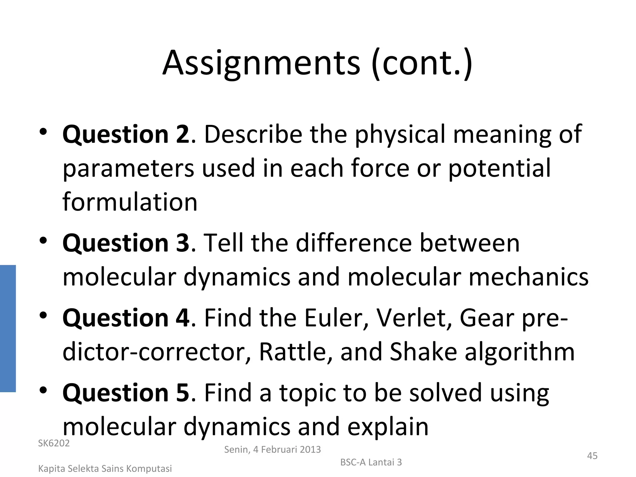 Assignments (cont.)
• Question 2. Describe the physical meaning of
  parameters used in each force or potential
  formulation
• Question 3. Tell the difference between
  molecular dynamics and molecular mechanics
• Question 4. Find the Euler, Verlet, Gear pre-
  dictor-corrector, Rattle, and Shake algorithm
• Question 5. Find a topic to be solved using
  molecular dynamics and explain
SK6202
                                 Senin, 4 Februari 2013
                                                                           45
                                                          BSC-A Lantai 3
Kapita Selekta Sains Komputasi
 