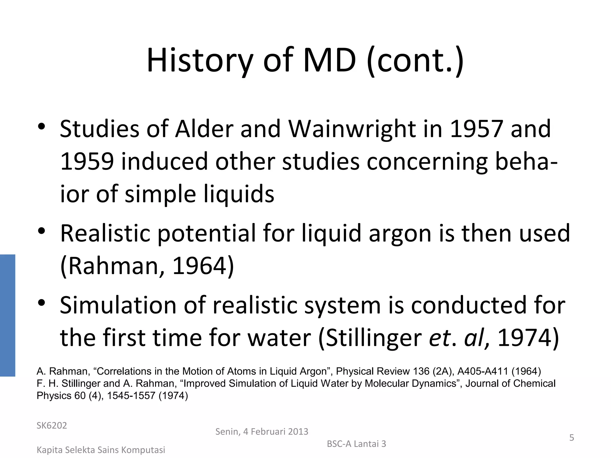 History of MD (cont.)
• Studies of Alder and Wainwright in 1957 and
  1959 induced other studies concerning beha-
  ior of simple liquids
• Realistic potential for liquid argon is then used
  (Rahman, 1964)
• Simulation of realistic system is conducted for
  the first time for water (Stillinger et. al, 1974)
A. Rahman, “Correlations in the Motion of Atoms in Liquid Argon”, Physical Review 136 (2A), A405-A411 (1964)
F. H. Stillinger and A. Rahman, “Improved Simulation of Liquid Water by Molecular Dynamics”, Journal of Chemical
Physics 60 (4), 1545-1557 (1974)

SK6202
                                      Senin, 4 Februari 2013
                                                                                                                   5
                                                               BSC-A Lantai 3
Kapita Selekta Sains Komputasi
 