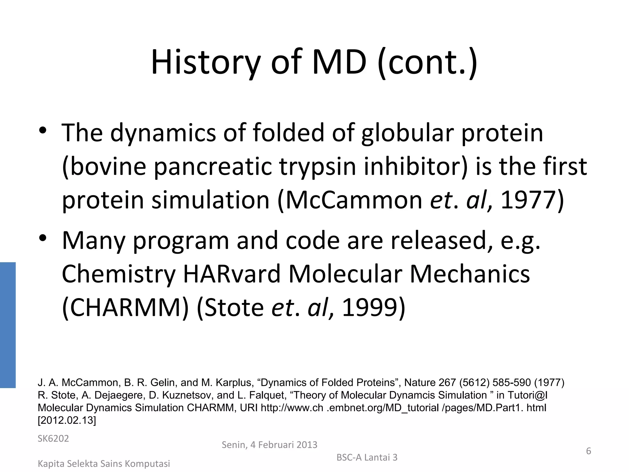 History of MD (cont.)
• The dynamics of folded of globular protein
  (bovine pancreatic trypsin inhibitor) is the first
  protein simulation (McCammon et. al, 1977)
• Many program and code are released, e.g.
  Chemistry HARvard Molecular Mechanics
  (CHARMM) (Stote et. al, 1999)

J. A. McCammon, B. R. Gelin, and M. Karplus, “Dynamics of Folded Proteins”, Nature 267 (5612) 585-590 (1977)
R. Stote, A. Dejaegere, D. Kuznetsov, and L. Falquet, “Theory of Molecular Dynamcis Simulation ” in Tutori@l
Molecular Dynamics Simulation CHARMM, URI http://www.ch .embnet.org/MD_tutorial /pages/MD.Part1. html
[2012.02.13]
SK6202
                                     Senin, 4 Februari 2013
                                                                                                               6
                                                              BSC-A Lantai 3
Kapita Selekta Sains Komputasi
 