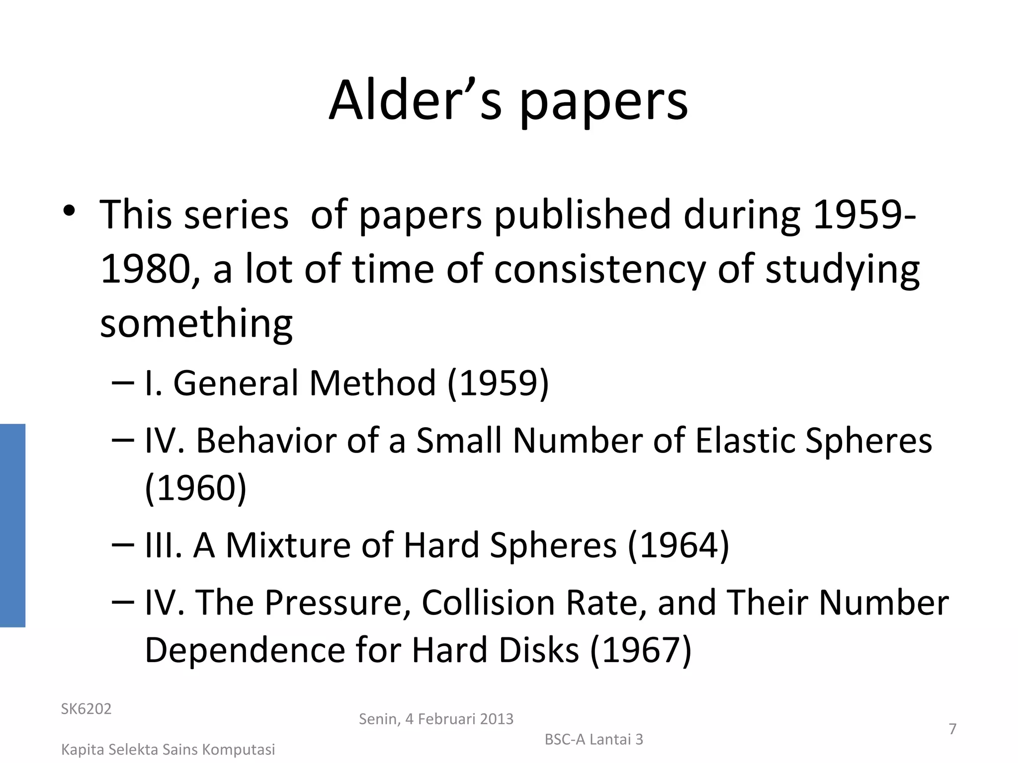 Alder’s papers
• This series of papers published during 1959-
  1980, a lot of time of consistency of studying
  something
       – I. General Method (1959)
       – IV. Behavior of a Small Number of Elastic Spheres
         (1960)
       – III. A Mixture of Hard Spheres (1964)
       – IV. The Pressure, Collision Rate, and Their Number
         Dependence for Hard Disks (1967)
SK6202
                                  Senin, 4 Februari 2013
                                                                            7
                                                           BSC-A Lantai 3
Kapita Selekta Sains Komputasi
 