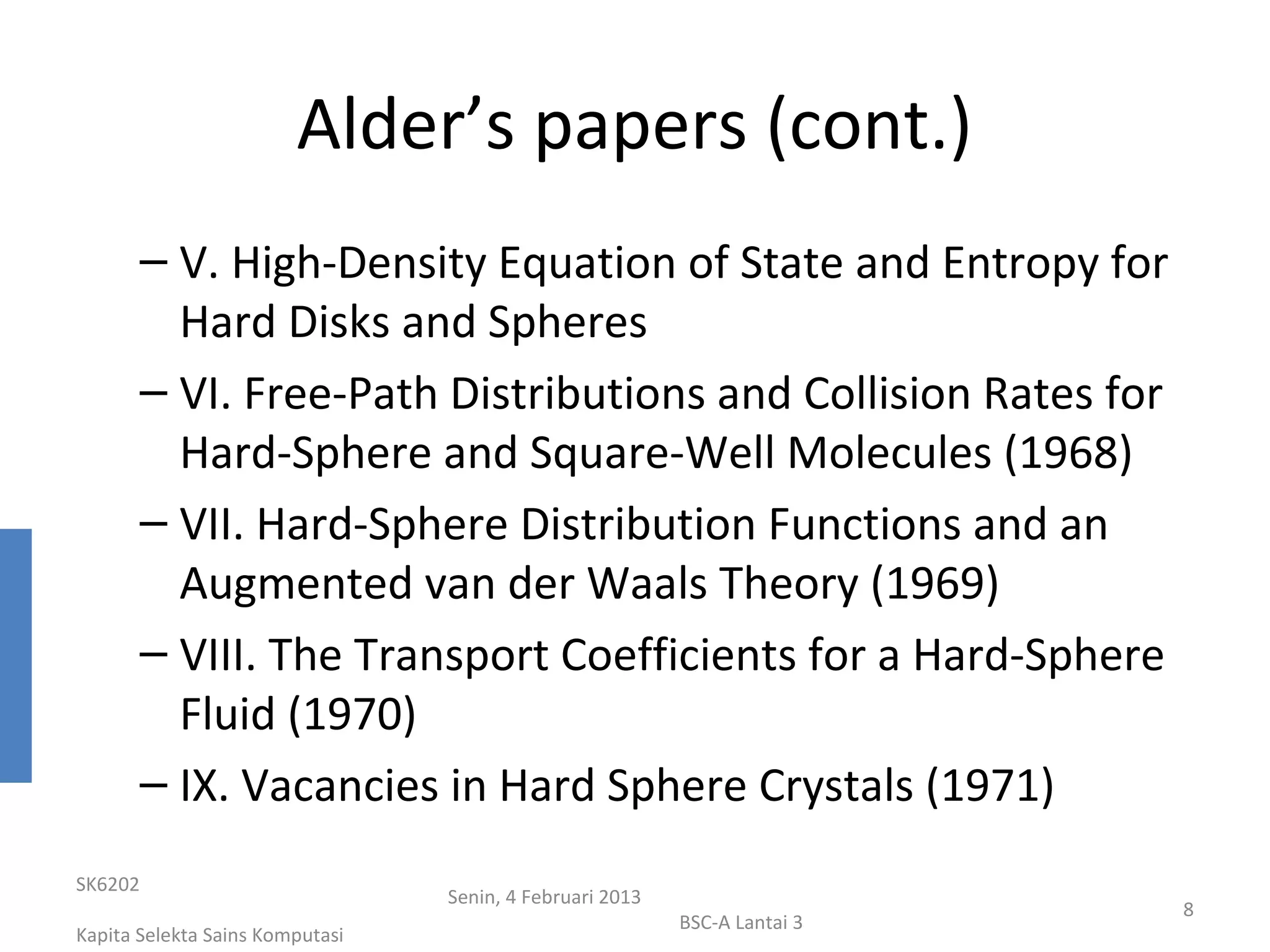 Alder’s papers (cont.)
       – V. High-Density Equation of State and Entropy for
         Hard Disks and Spheres
       – VI. Free-Path Distributions and Collision Rates for
         Hard-Sphere and Square-Well Molecules (1968)
       – VII. Hard-Sphere Distribution Functions and an
         Augmented van der Waals Theory (1969)
       – VIII. The Transport Coefficients for a Hard-Sphere
         Fluid (1970)
       – IX. Vacancies in Hard Sphere Crystals (1971)
SK6202
                                 Senin, 4 Februari 2013
                                                                           8
                                                          BSC-A Lantai 3
Kapita Selekta Sains Komputasi
 