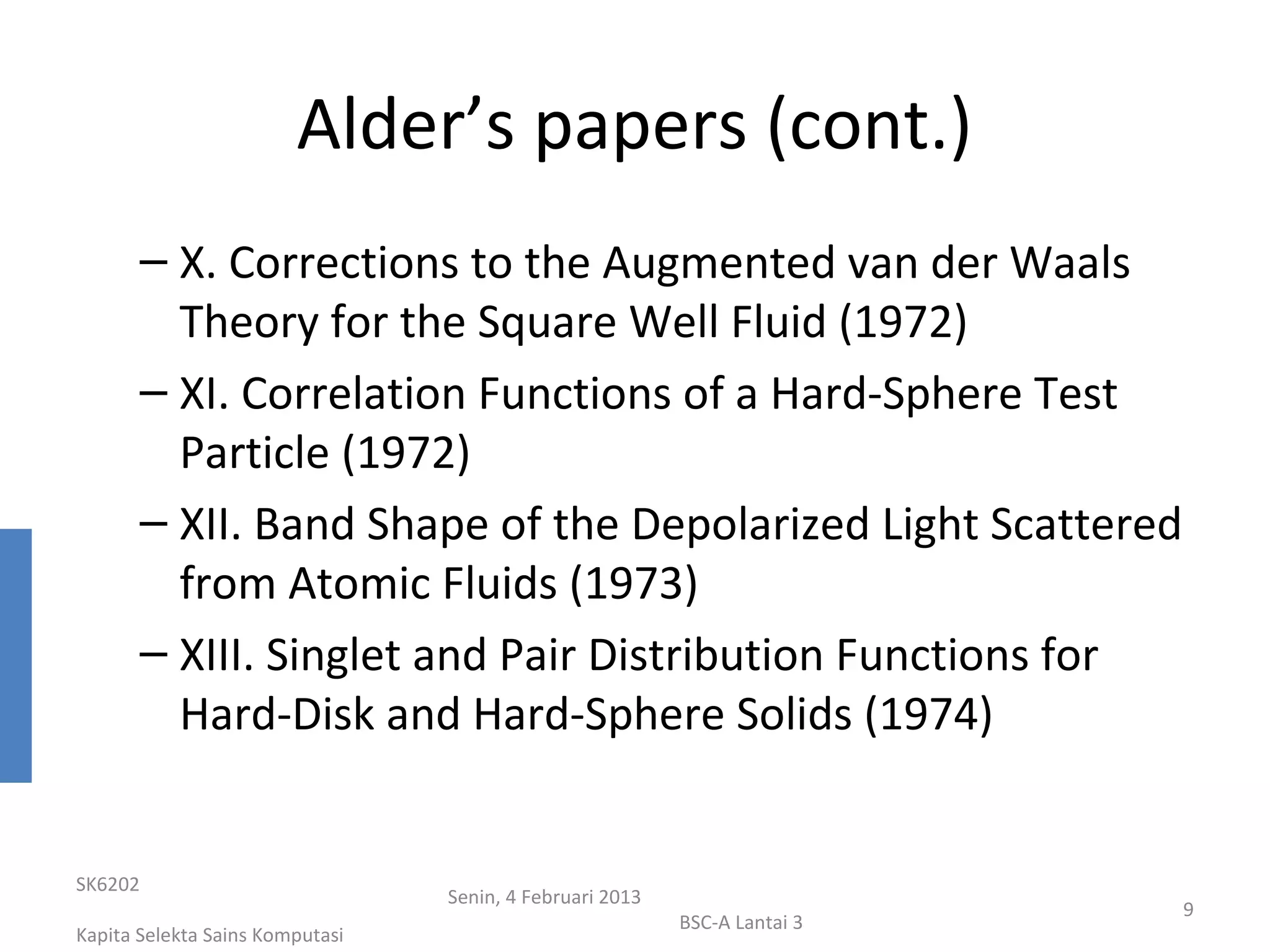 Alder’s papers (cont.)
       – X. Corrections to the Augmented van der Waals
         Theory for the Square Well Fluid (1972)
       – XI. Correlation Functions of a Hard-Sphere Test
         Particle (1972)
       – XII. Band Shape of the Depolarized Light Scattered
         from Atomic Fluids (1973)
       – XIII. Singlet and Pair Distribution Functions for
         Hard-Disk and Hard-Sphere Solids (1974)


SK6202
                                 Senin, 4 Februari 2013
                                                                           9
                                                          BSC-A Lantai 3
Kapita Selekta Sains Komputasi
 