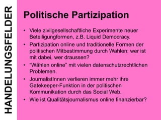 HANDELUNGSFELDER

Politische Partizipation
• Viele zivilgesellschaftliche Experimente neuer
Beteiligungformen, z.B. Liquid Democracy.
• Partizipation online und traditionelle Formen der
politischen Mitbestimmung durch Wahlen: wer ist
mit dabei, wer draussen?
• “Wählen online” mit vielen datenschutzrechtlichen
Problemen.
• JournalistInnen verlieren immer mehr ihre
Gatekeeper-Funktion in der politischen
Kommunikation durch das Social Web.
• Wie ist Qualitätsjournalismus online finanzierbar?

 
