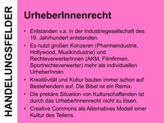 HANDELUNGSFELDER

UrheberInnenrecht
• Entstanden v.a. in der Industriegesellschaft des
19. Jahrhundert entstanden.
• Es nutzt großen Konzeren (Pharmaindustrie,
Hollywood, Musikindustrie) und
RechteverwerterInnen (AKM, Filmfirmen,
Sportrechteverwerter) mehr als individuellen
UrheberInnen.
• Kreatitivität und Kultur bauten immer schon auf
Bestehendem auf. Die Bibel ist ein Remix.
• Die prekäre Situation von Kulturschaffenden ist
durch das UrheberInnenrecht nicht zu lösen.
• Creative Commons als Alternatives Modell einer
Kultur des Teilens.

 