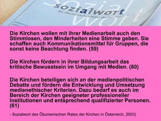 Die Kirchen wollen mit ihrer Medienarbeit auch den
Stimmlosen, den Minderheiten eine Stimme geben. Sie
schaffen auch Kommunikationsmittel für Gruppen, die
sonst keine Beachtung finden. (59)
Die Kirchen fördern in ihrer Bildungsarbeit das
kritische Bewusstsein im Umgang mit Medien. (60)
Die Kirchen beteiligen sich an der medienpolitischen
Debatte und fördern die Entwicklung und Umsetzung
medienethischer Kriterien. Dazu bedarf es auch im
Bereich der Kirchen geeigneter professioneller
Institutionen und entsprechend qualifizierter Personen.
(61)
- Sozialwort des Ökumenischen Rates der Kirchen in Österreich, 2003)

 