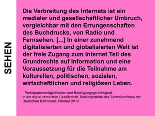 SEHEN

Die Verbreitung des Internets ist ein
medialer und gesellschaftlicher Umbruch,
vergleichbar mit den Errungenschaften
des Buchdrucks, von Radio und
Fernsehen. [...] In einer zunehmend
digitalisierten und globalisierten Welt ist
der freie Zugang zum Internet Teil des
Grundrechts auf Information und eine
Voraussetzung für die Teilnahme am
kulturellen, politischen, sozialen,
wirtschaftlichen und religiösen Leben.
- Partizipationsmöglichkeiten und Beteiligungsgerechtigkeit
in der digital vernetzten Gesellschaft, Stellungnahme des Zentralkomitees der
Deutschen Katholiken, Oktober 2013

 
