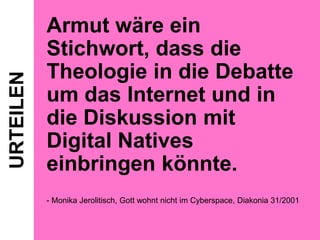 URTEILEN

Armut wäre ein
Stichwort, dass die
Theologie in die Debatte
um das Internet und in
die Diskussion mit
Digital Natives
einbringen könnte.
- Monika Jerolitisch, Gott wohnt nicht im Cyberspace, Diakonia 31/2001

 