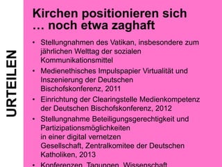 URTEILEN

Kirchen positionieren sich
… noch etwa zaghaft
• Stellungnahmen des Vatikan, insbesondere zum
jährlichen Welttag der sozialen
Kommunikationsmittel
• Medienethisches Impulspapier Virtualität und
Inszenierung der Deutschen
Bischofskonferenz, 2011
• Einrichtung der Clearingstelle Medienkompetenz
der Deutschen Bischofskonferenz, 2012
• Stellungnahme Beteiligungsgerechtigkeit und
Partizipationsmöglichkeiten
in einer digital vernetzen
Gesellschaft, Zentralkomitee der Deutschen
Katholiken, 2013

 