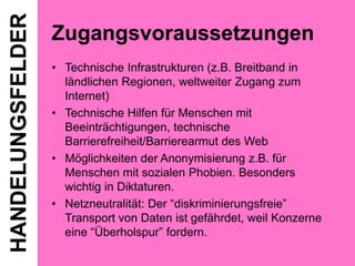 HANDELUNGSFELDER

Zugangsvoraussetzungen
• Technische Infrastrukturen (z.B. Breitband in
ländlichen Regionen, weltweiter Zugang zum
Internet)
• Technische Hilfen für Menschen mit
Beeinträchtigungen, technische
Barrierefreiheit/Barrierearmut des Web
• Möglichkeiten der Anonymisierung z.B. für
Menschen mit sozialen Phobien. Besonders
wichtig in Diktaturen.
• Netzneutralität: Der “diskriminierungsfreie”
Transport von Daten ist gefährdet, weil Konzerne
eine “Überholspur” fordern.

 