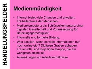 HANDELUNGSFELDER

Medienmündigkeit
• Internet bietet viele Chancen und erweitert
Freiheitsräume der Menschen.
• Medienkompetenz als Schlüsselkompetenz einer
digitalen Gesellschaft und Voraussetzung für
Beteilungsgerechtigkeit.
• Informelle und formelle Bildung.
• Was passiert, wenn es viele Informationen nur
noch online gibt? Digitalen Graben abbauen:
Frauen 60+ sind diejenigen Gruppe, die am
wenigsten online ist.
• Auswirkungen auf Arbeitsverhältnisse

 