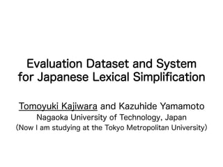 Evaluation Dataset and System
for Japanese Lexical Simpliﬁcation
Tomoyuki Kajiwara and Kazuhide Yamamoto
Nagaoka University of Technology, Japan
（Now I am studying at the Tokyo Metropolitan University）
 