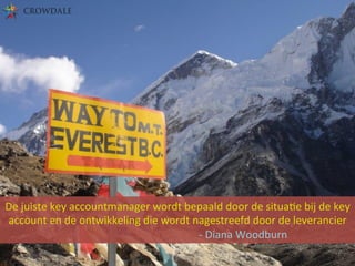 De	
  juiste	
  key	
  accountmanager	
  wordt	
  bepaald	
  door	
  de	
  situaBe	
  bij	
  de	
  key	
  
account	
  en	
  de	
  ontwikkeling	
  die	
  wordt	
  nagestreefd	
  door	
  de	
  leverancier	
  	
  
	
  	
  	
  	
  	
  	
  	
  	
  	
   	
   	
  	
   	
   	
  	
   	
   	
  	
   	
   	
  	
  -­‐	
  Diana	
  Woodburn	
  
 