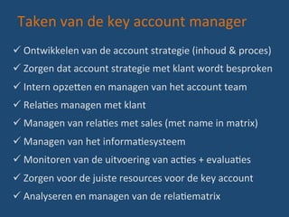 Taken	
  van	
  de	
  key	
  account	
  manager	
  
ü Ontwikkelen	
  van	
  de	
  account	
  strategie	
  (inhoud	
  &	
  proces)	
  
ü Zorgen	
  dat	
  account	
  strategie	
  met	
  klant	
  wordt	
  besproken	
  
ü Intern	
  opze?en	
  en	
  managen	
  van	
  het	
  account	
  team	
  
ü RelaBes	
  managen	
  met	
  klant	
  	
  
ü Managen	
  van	
  relaBes	
  met	
  sales	
  (met	
  name	
  in	
  matrix)	
  
ü Managen	
  van	
  het	
  informaBesysteem	
  
ü Monitoren	
  van	
  de	
  uitvoering	
  van	
  acBes	
  +	
  evaluaBes	
  
ü Zorgen	
  voor	
  de	
  juiste	
  resources	
  voor	
  de	
  key	
  account	
  
ü Analyseren	
  en	
  managen	
  van	
  de	
  relaBematrix	
  
 
