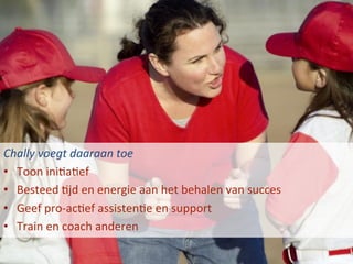 Chally	
  voegt	
  daaraan	
  toe	
  
•  Toon	
  iniBaBef	
  
•  Besteed	
  Bjd	
  en	
  energie	
  aan	
  het	
  behalen	
  van	
  succes	
  
•  Geef	
  pro-­‐acBef	
  assistenBe	
  en	
  support	
  
•  Train	
  en	
  coach	
  anderen	
  
 