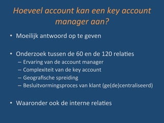 Hoeveel	
  account	
  kan	
  een	
  key	
  account	
  
manager	
  aan?	
  
•  Moeilijk	
  antwoord	
  op	
  te	
  geven	
  
•  Onderzoek	
  tussen	
  de	
  60	
  en	
  de	
  120	
  relaBes	
  	
  
–  Ervaring	
  van	
  de	
  account	
  manager	
  
–  Complexiteit	
  van	
  de	
  key	
  account	
  
–  Geograﬁsche	
  spreiding	
  
–  Besluitvormingsproces	
  van	
  klant	
  (ge(de)centraliseerd)	
  
•  Waaronder	
  ook	
  de	
  interne	
  relaBes	
  
 