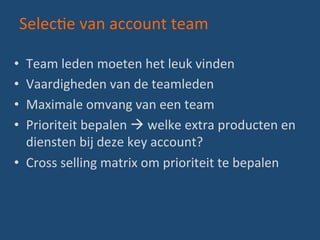 SelecBe	
  van	
  account	
  team	
  
•  Team	
  leden	
  moeten	
  het	
  leuk	
  vinden	
  
•  Vaardigheden	
  van	
  de	
  teamleden	
  
•  Maximale	
  omvang	
  van	
  een	
  team	
  
•  Prioriteit	
  bepalen	
  à	
  welke	
  extra	
  producten	
  en	
  
diensten	
  bij	
  deze	
  key	
  account?	
  
•  Cross	
  selling	
  matrix	
  om	
  prioriteit	
  te	
  bepalen	
  
 
