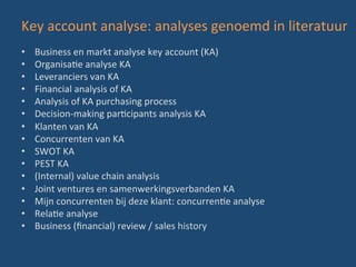 Key	
  account	
  analyse:	
  analyses	
  genoemd	
  in	
  literatuur	
  
•  Business	
  en	
  markt	
  analyse	
  key	
  account	
  (KA)	
  
•  OrganisaBe	
  analyse	
  KA	
  
•  Leveranciers	
  van	
  KA	
  
•  Financial	
  analysis	
  of	
  KA	
  
•  Analysis	
  of	
  KA	
  purchasing	
  process	
  
•  Decision-­‐making	
  parBcipants	
  analysis	
  KA	
  
•  Klanten	
  van	
  KA	
  
•  Concurrenten	
  van	
  KA	
  
•  SWOT	
  KA	
  
•  PEST	
  KA	
  
•  (Internal)	
  value	
  chain	
  analysis	
  	
  
•  Joint	
  ventures	
  en	
  samenwerkingsverbanden	
  KA	
  
•  Mijn	
  concurrenten	
  bij	
  deze	
  klant:	
  concurrenBe	
  analyse	
  
•  RelaBe	
  analyse	
  
•  Business	
  (ﬁnancial)	
  review	
  /	
  sales	
  history	
  
 