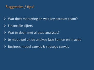 SuggesBes	
  /	
  Bps!	
  
Ø 	
  Wat	
  doet	
  markeBng	
  en	
  wat	
  key	
  account	
  team?	
  
Ø 	
  Financiële	
  cijfers	
  
Ø 	
  Wat	
  te	
  doen	
  met	
  al	
  deze	
  analyses?	
  
Ø 	
  Je	
  moet	
  wel	
  uit	
  de	
  analyse	
  fase	
  komen	
  en	
  in	
  acBe	
  
Ø 	
  Business	
  model	
  canvas	
  &	
  strategy	
  canvas	
  
 