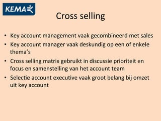 Cross	
  selling	
  
•  Key	
  account	
  management	
  vaak	
  gecombineerd	
  met	
  sales	
  
•  Key	
  account	
  manager	
  vaak	
  deskundig	
  op	
  een	
  of	
  enkele	
  
thema’s	
  
•  Cross	
  selling	
  matrix	
  gebruikt	
  in	
  discussie	
  prioriteit	
  en	
  
focus	
  en	
  samenstelling	
  van	
  het	
  account	
  team	
  	
  
•  SelecBe	
  account	
  execuBve	
  vaak	
  groot	
  belang	
  bij	
  omzet	
  
uit	
  key	
  account	
  
 