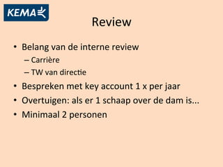 Review	
  
•  Belang	
  van	
  de	
  interne	
  review	
  
– Carrière	
  
– TW	
  van	
  direcBe	
  
•  Bespreken	
  met	
  key	
  account	
  1	
  x	
  per	
  jaar	
  
•  Overtuigen:	
  als	
  er	
  1	
  schaap	
  over	
  de	
  dam	
  is...	
  
•  Minimaal	
  2	
  personen	
  
 
